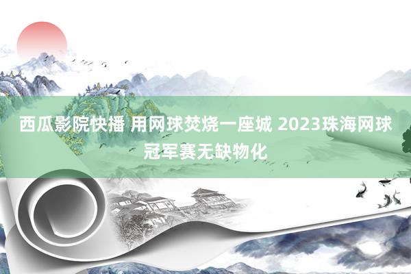 西瓜影院快播 用网球焚烧一座城 2023珠海网球冠军赛无缺物化