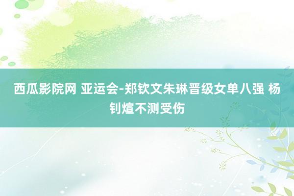 西瓜影院网 亚运会-郑钦文朱琳晋级女单八强 杨钊煊不测受伤