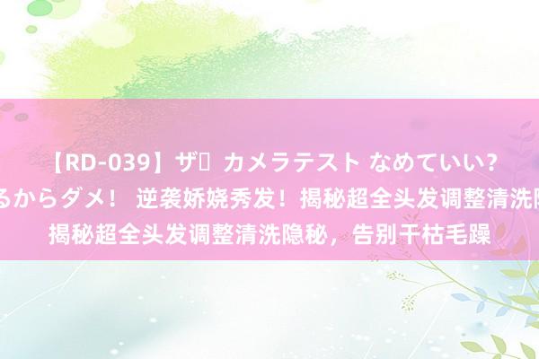 【RD-039】ザ・カメラテスト なめていい？ あ！そこは濡れてるからダメ！ 逆袭娇娆秀发！揭秘超全头发调整清洗隐秘，告别干枯毛躁