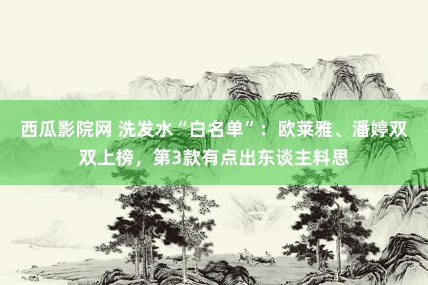 西瓜影院网 洗发水“白名单”：欧莱雅、潘婷双双上榜，第3款有点出东谈主料思