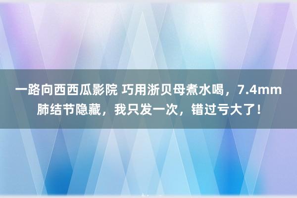 一路向西西瓜影院 巧用浙贝母煮水喝，7.4mm肺结节隐藏，我只发一次，错过亏大了！