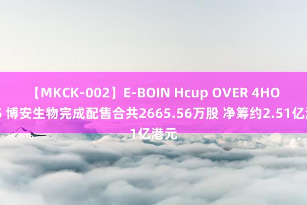 【MKCK-002】E-BOIN Hcup OVER 4HOURS 博安生物完成配售合共2665.56万股 净筹约2.51亿港元