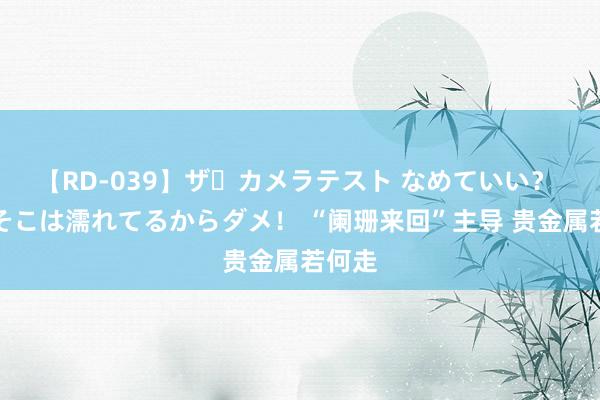 【RD-039】ザ・カメラテスト なめていい？ あ！そこは濡れてるからダメ！ “阑珊来回”主导 贵金属若何走