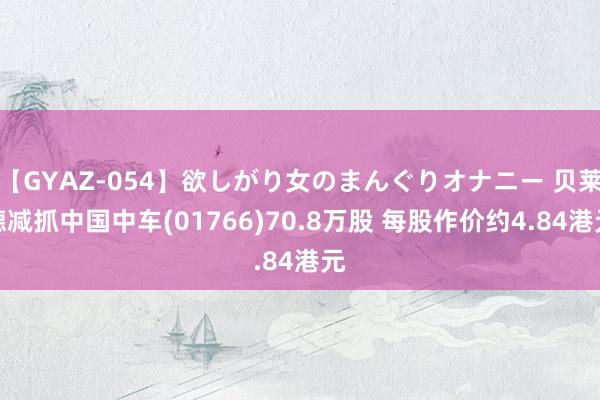 【GYAZ-054】欲しがり女のまんぐりオナニー 贝莱德减抓中国中车(01766)70.8万股 每股作价约4.84港元