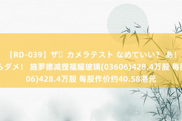 【RD-039】ザ・カメラテスト なめていい？ あ！そこは濡れてるからダメ！ 施罗德减捏福耀玻璃(03606)428.4万股 每股作价约40.58港元