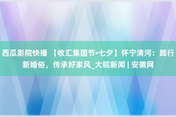 西瓜影院快播 【收汇集国节•七夕】怀宁清河：践行新婚俗，传承好家风_大皖新闻 | 安徽网