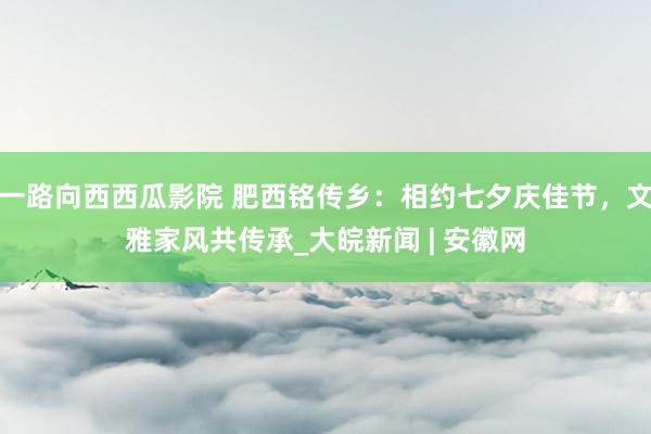 一路向西西瓜影院 肥西铭传乡：相约七夕庆佳节，文雅家风共传承_大皖新闻 | 安徽网