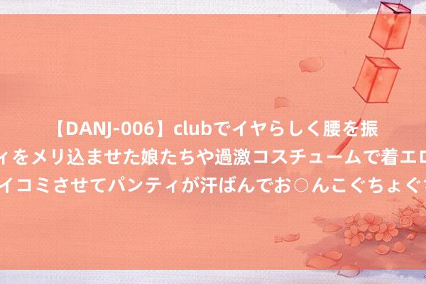 【DANJ-006】clubでイヤらしく腰を振る乱痴気ダンス！パンティをメリ込ませた娘たちや過激コスチュームで着エロやマン土手くっきりクイコミさせてパンティが汗ばんでお○んこぐちょぐちょで勃起しまくりです。 能“稳”能“舞”，昊铂智谋数字底盘科技发布