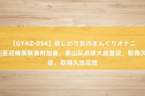 【GYAZ-054】欲しがり女のまんぐりオナニー 图集|亚冠精英联赛附加赛，泰山队点球大战晋级，取得久违见效