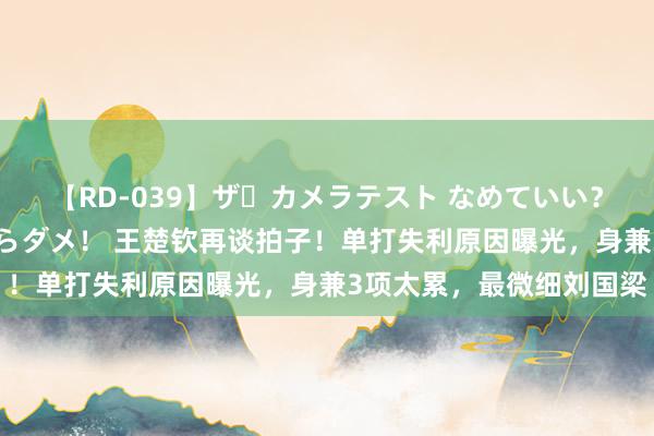 【RD-039】ザ・カメラテスト なめていい？ あ！そこは濡れてるからダメ！ 王楚钦再谈拍子！单打失利原因曝光，身兼3项太累，最微细刘国梁