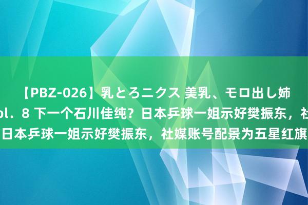 【PBZ-026】乳とろニクス 美乳、モロ出し姉ちゃん揉みたおし。 Vol．8 下一个石川佳纯？日本乒球一姐示好樊振东，社媒账号配景为五星红旗