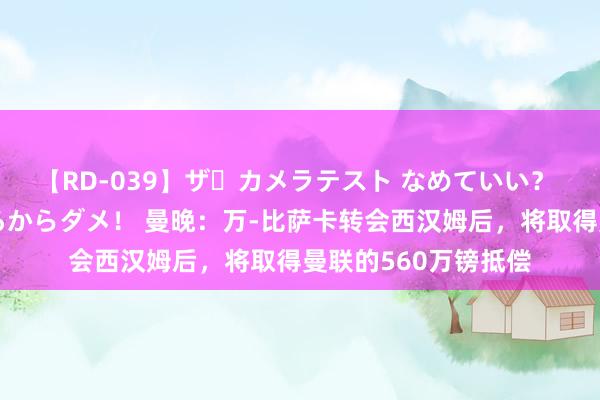 【RD-039】ザ・カメラテスト なめていい？ あ！そこは濡れてるからダメ！ 曼晚：万-比萨卡转会西汉姆后，将取得曼联的560万镑抵偿