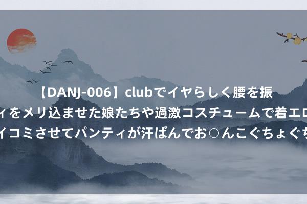 【DANJ-006】clubでイヤらしく腰を振る乱痴気ダンス！パンティをメリ込ませた娘たちや過激コスチュームで着エロやマン土手くっきりクイコミさせてパンティが汗ばんでお○んこぐちょぐちょで勃起しまくりです。 双重含义！B费社媒晒携内助儿女总共续约照：家 ❤️