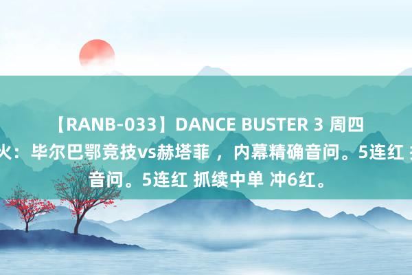 【RANB-033】DANCE BUSTER 3 周四002西甲重燃战火：毕尔巴鄂竞技vs赫塔菲 ，内幕精确音问。5连红 抓续中单 冲6红。