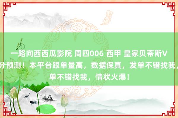 一路向西西瓜影院 周四006 西甲 皇家贝蒂斯VS赫罗纳 比分预测！本平台跟单量高，数据保真，发单不错找我，情状火爆！