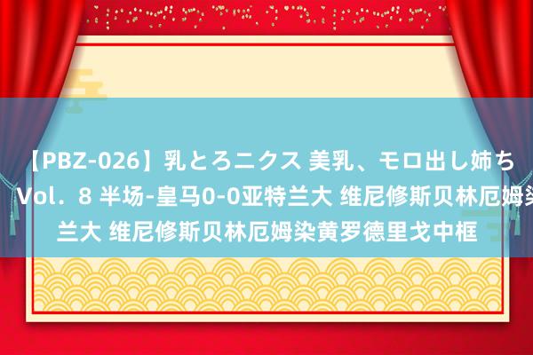 【PBZ-026】乳とろニクス 美乳、モロ出し姉ちゃん揉みたおし。 Vol．8 半场-皇马0-0亚特兰大 维尼修斯贝林厄姆染黄罗德里戈中框