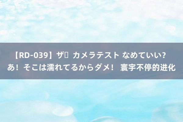 【RD-039】ザ・カメラテスト なめていい？ あ！そこは濡れてるからダメ！ 寰宇不停的进化