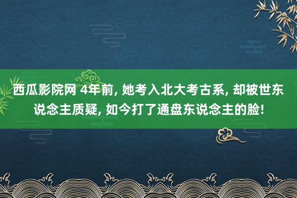 西瓜影院网 4年前， 她考入北大考古系， 却被世东说念主质疑， 如今打了通盘东说念主的脸!