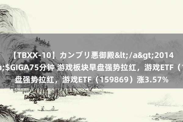 【TBXX-10】カンブリ悪御殿</a>2014-04-25GIGA&$GIGA75分钟 游戏板块早盘强势拉红，游戏ETF（159869）涨3.57%