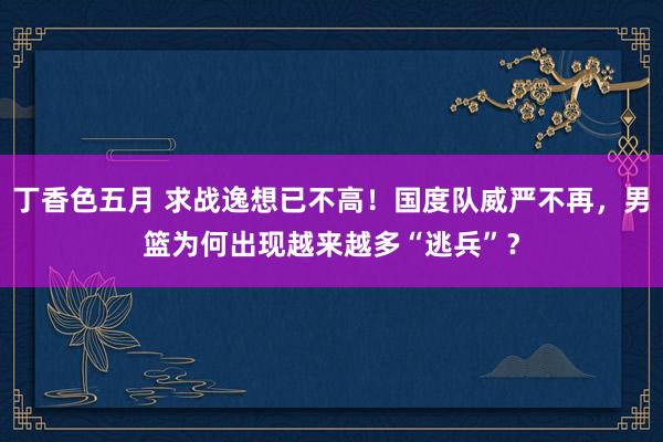 丁香色五月 求战逸想已不高！国度队威严不再，男篮为何出现越来越多“逃兵”？