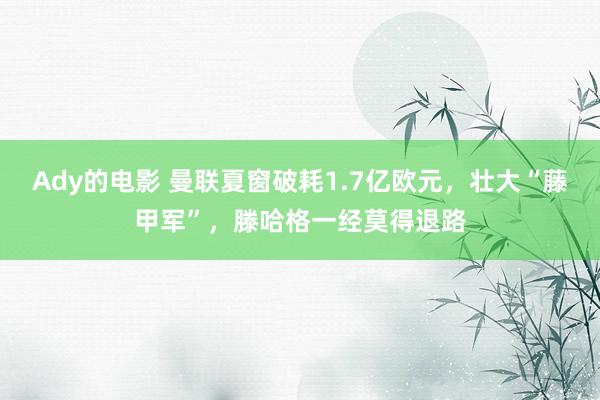 Ady的电影 曼联夏窗破耗1.7亿欧元，壮大“藤甲军”，滕哈格一经莫得退路