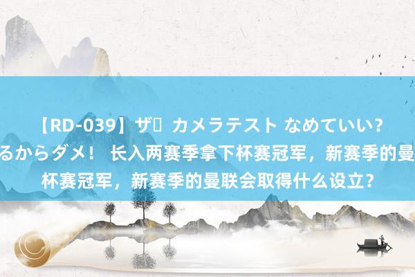 【RD-039】ザ・カメラテスト なめていい？ あ！そこは濡れてるからダメ！ 长入两赛季拿下杯赛冠军，新赛季的曼联会取得什么设立？