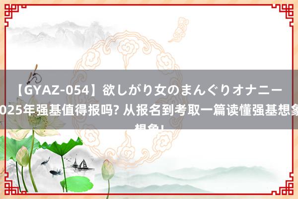 【GYAZ-054】欲しがり女のまんぐりオナニー 2025年强基值得报吗? 从报名到考取一篇读懂强基想象!