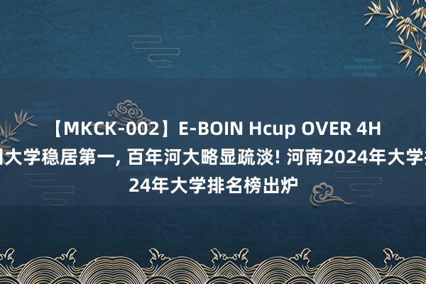 【MKCK-002】E-BOIN Hcup OVER 4HOURS 郑州大学稳居第一， 百年河大略显疏淡! 河南2024年大学排名榜出炉