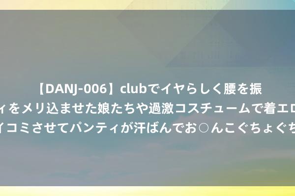 【DANJ-006】clubでイヤらしく腰を振る乱痴気ダンス！パンティをメリ込ませた娘たちや過激コスチュームで着エロやマン土手くっきりクイコミさせてパンティが汗ばんでお○んこぐちょぐちょで勃起しまくりです。 立案探听报废车黑产链后，江苏东海严打轮回经济产业非法