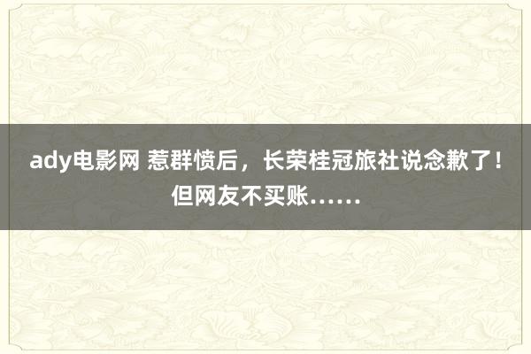 ady电影网 惹群愤后，长荣桂冠旅社说念歉了！但网友不买账……