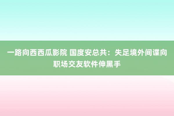 一路向西西瓜影院 国度安总共：失足境外间谍向职场交友软件伸黑手