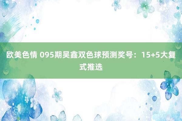 欧美色情 095期吴鑫双色球预测奖号：15+5大复式推选