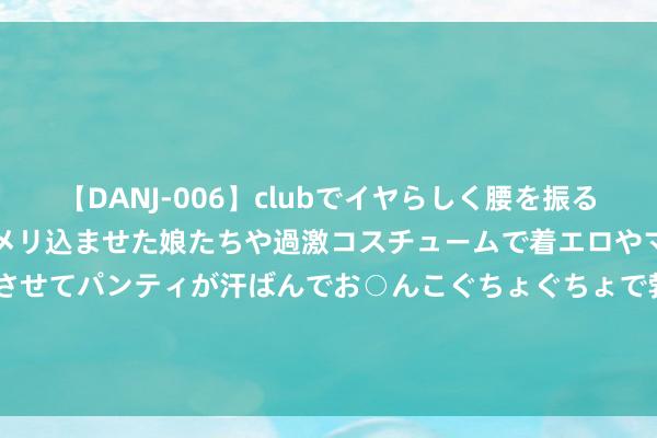 【DANJ-006】clubでイヤらしく腰を振る乱痴気ダンス！パンティをメリ込ませた娘たちや過激コスチュームで着エロやマン土手くっきりクイコミさせてパンティが汗ばんでお○んこぐちょぐちょで勃起しまくりです。 8月16日基金净值：易方达上证50ETF最新净值1.19，涨0.46%