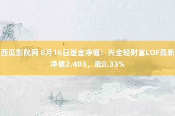 西瓜影院网 8月16日基金净值：兴全轻财富LOF最新净值2.403，涨0.33%