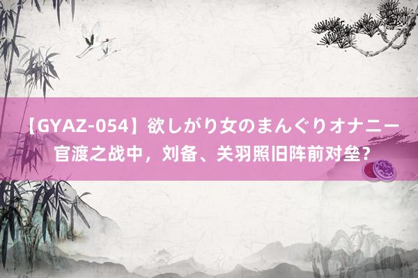 【GYAZ-054】欲しがり女のまんぐりオナニー 官渡之战中，刘备、关羽照旧阵前对垒？