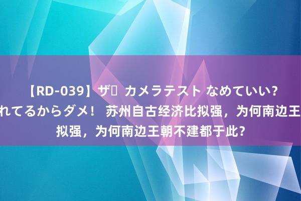 【RD-039】ザ・カメラテスト なめていい？ あ！そこは濡れてるからダメ！ 苏州自古经济比拟强，为何南边王朝不建都于此？