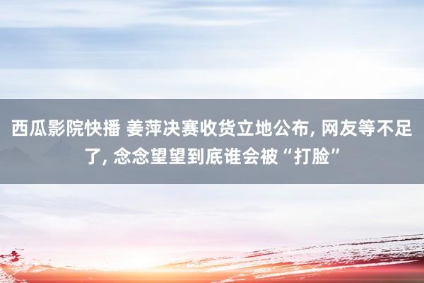 西瓜影院快播 姜萍决赛收货立地公布， 网友等不足了， 念念望望到底谁会被“打脸”