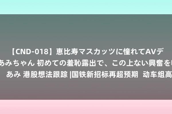 【CND-018】恵比寿マスカッツに憧れてAVデビューした素人アイドルあみちゃん 初めての羞恥露出で、この上ない興奮を味わう。 あみ 港股想法跟踪 |国铁新招标再超预期  动车组高等修数目干预飞腾期（附想法股）