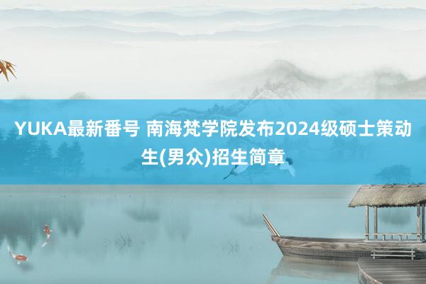 YUKA最新番号 南海梵学院发布2024级硕士策动生(男众)招生简章