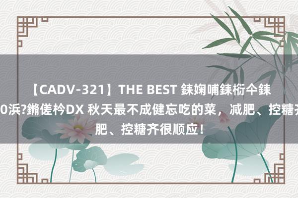 【CADV-321】THE BEST 銇婅哺銇椼仐銇俱仚銆?50浜?鏅傞枔DX 秋天最不成健忘吃的菜，减肥、控糖齐很顺应！