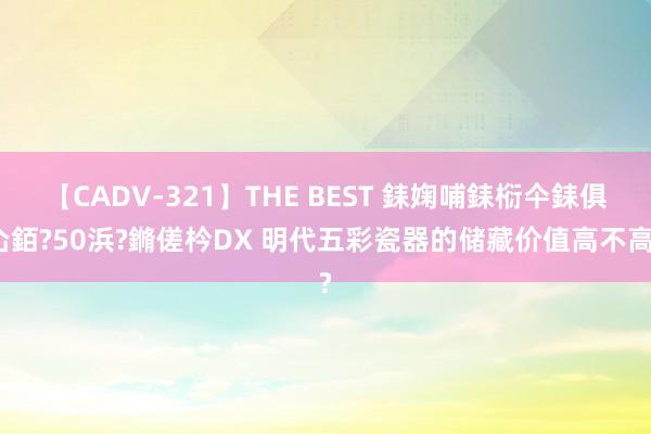 【CADV-321】THE BEST 銇婅哺銇椼仐銇俱仚銆?50浜?鏅傞枔DX 明代五彩瓷器的储藏价值高不高?