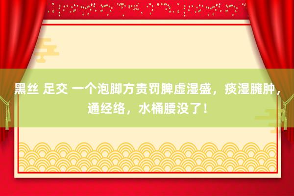 黑丝 足交 一个泡脚方责罚脾虚湿盛，痰湿臃肿，通经络，水桶腰没了！