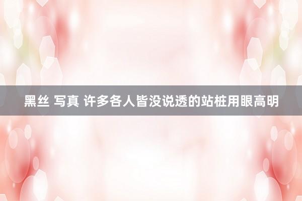 黑丝 写真 许多各人皆没说透的站桩用眼高明