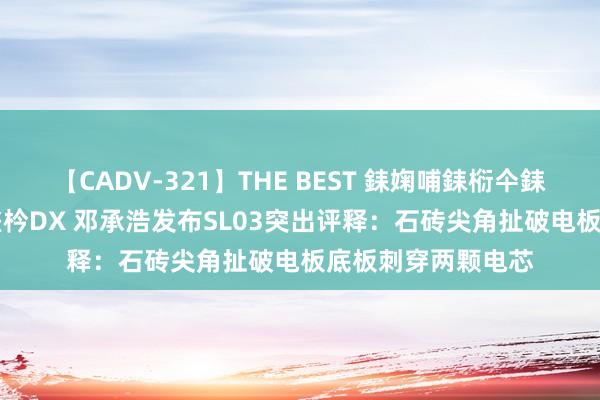 【CADV-321】THE BEST 銇婅哺銇椼仐銇俱仚銆?50浜?鏅傞枔DX 邓承浩发布SL03突出评释：石砖尖角扯破电板底板刺穿两颗电芯