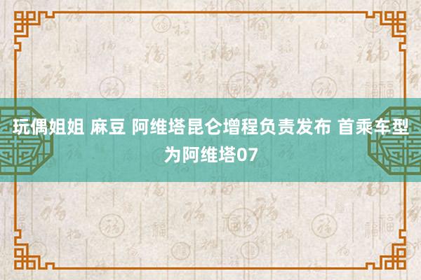 玩偶姐姐 麻豆 阿维塔昆仑增程负责发布 首乘车型为阿维塔07