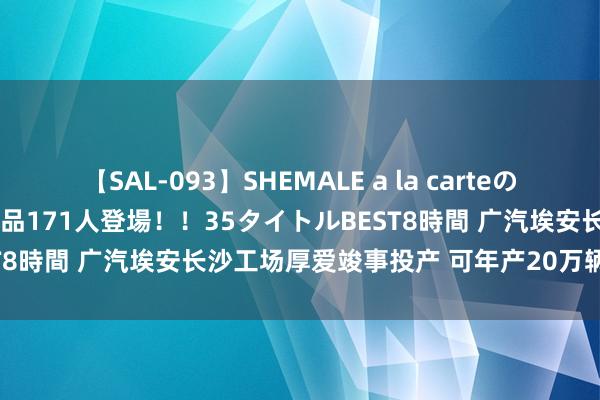 【SAL-093】SHEMALE a la carteの歴史 2008～2011 国内作品171人登場！！35タイトルBEST8時間 广汽埃安长沙工场厚爱竣事投产 可年产20万辆新能源汽车