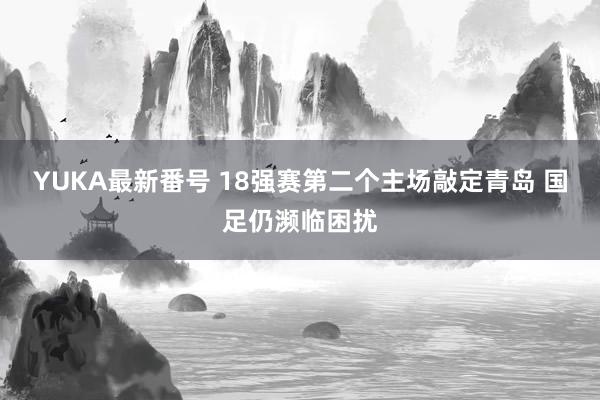 YUKA最新番号 18强赛第二个主场敲定青岛 国足仍濒临困扰