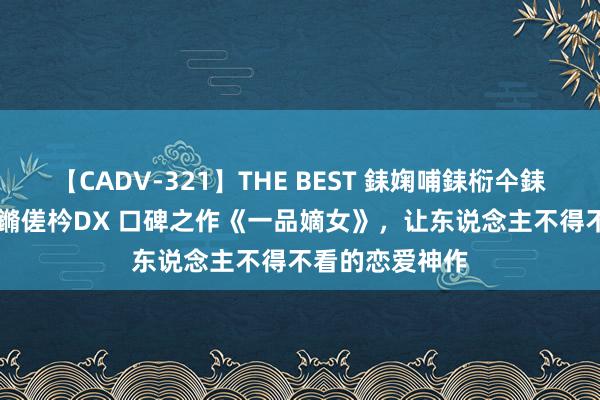 【CADV-321】THE BEST 銇婅哺銇椼仐銇俱仚銆?50浜?鏅傞枔DX 口碑之作《一品嫡女》，让东说念主不得不看的恋爱神作