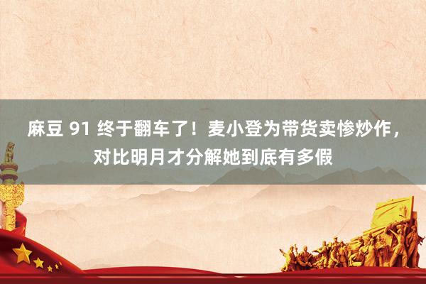 麻豆 91 终于翻车了！麦小登为带货卖惨炒作，对比明月才分解她到底有多假