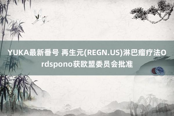 YUKA最新番号 再生元(REGN.US)淋巴瘤疗法Ordspono获欧盟委员会批准